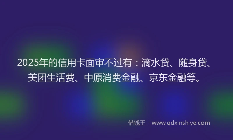 2025年的信用卡面审不过有：滴水贷、随身贷、美团生活费、中原消费金融、京东金融等。