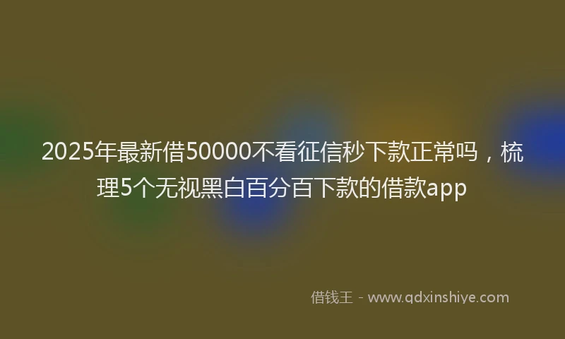 2025年最新借50000不看征信秒下款正常吗，梳理5个无视黑白百分百下款的借款app