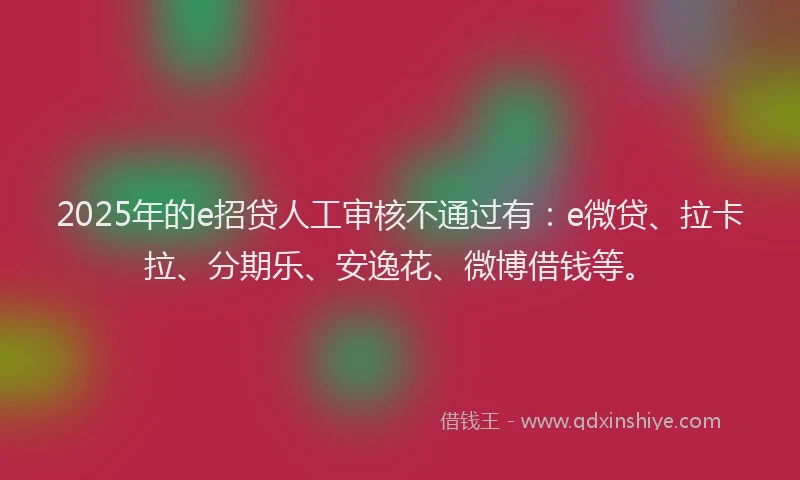 2025年的e招贷人工审核不通过有：e微贷、拉卡拉、分期乐、安逸花、微博借钱等。
