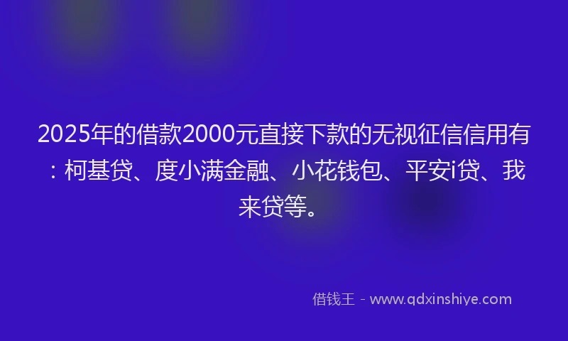 2025年的借款2000元直接下款的无视征信信用有：柯基贷、度小满金融、小花钱包、平安i贷、我来贷等。