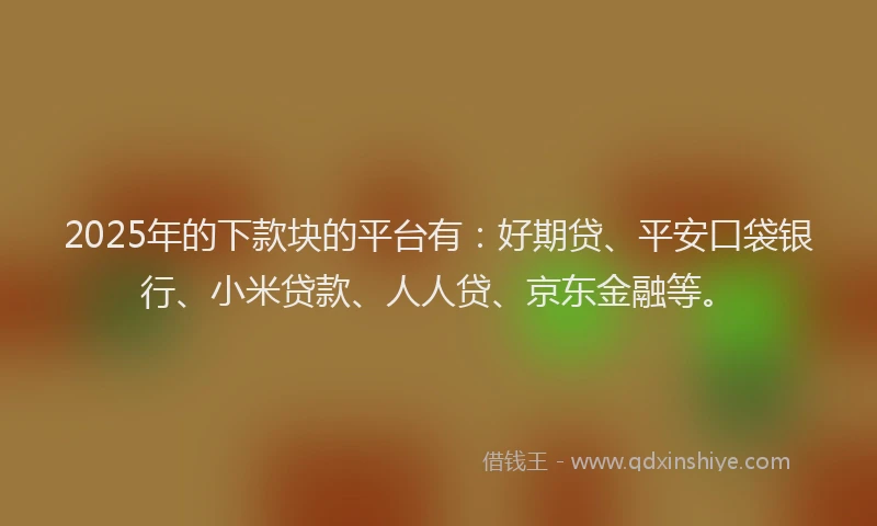 2025年的下款块的平台有：好期贷、平安口袋银行、小米贷款、人人贷、京东金融等。