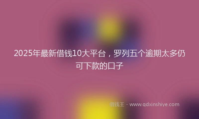 2025年最新借钱10大平台，罗列五个逾期太多仍可下款的口子