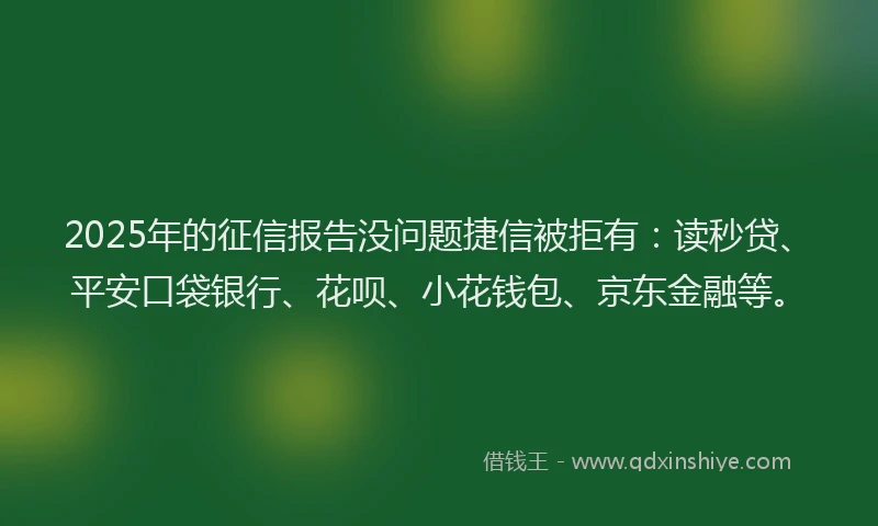 2025年的征信报告没问题捷信被拒有：读秒贷、平安口袋银行、花呗、小花钱包、京东金融等。