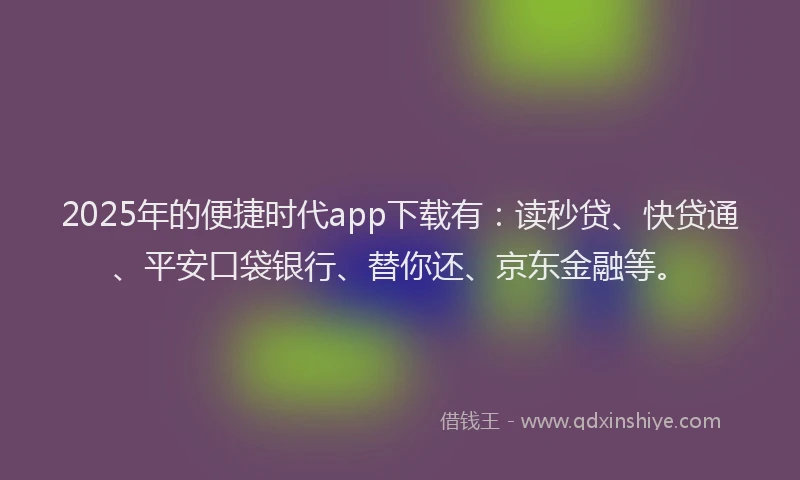 2025年的便捷时代app下载有：读秒贷、快贷通、平安口袋银行、替你还、京东金融等。