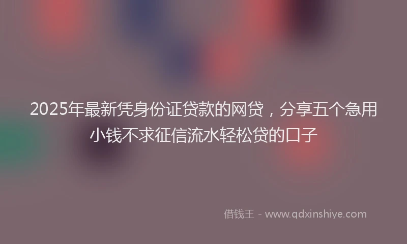 2025年最新凭身份证贷款的网贷，分享五个急用小钱不求征信流水轻松贷的口子