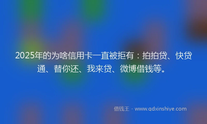 2025年的为啥信用卡一直被拒有：拍拍贷、快贷通、替你还、我来贷、微博借钱等。