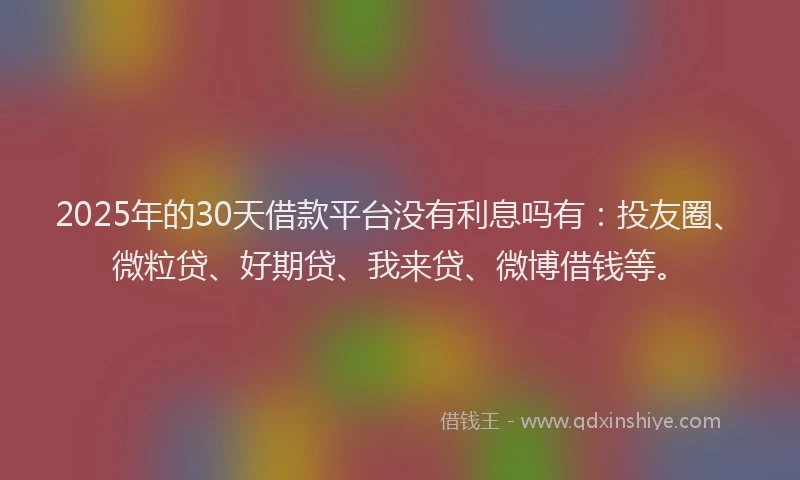 2025年的30天借款平台没有利息吗有：投友圈、微粒贷、好期贷、我来贷、微博借钱等。