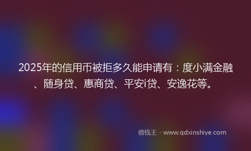 2025年的信用币被拒多久能申请有：度小满金融、随身贷、惠商贷、平安i贷、安逸花等。