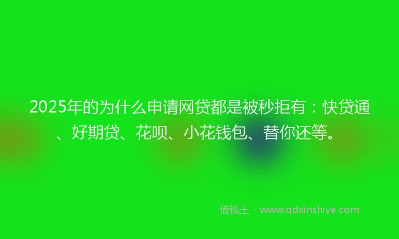 2025年的为什么申请网贷都是被秒拒有：快贷通、好期贷、花呗、小花钱包、替你还等。