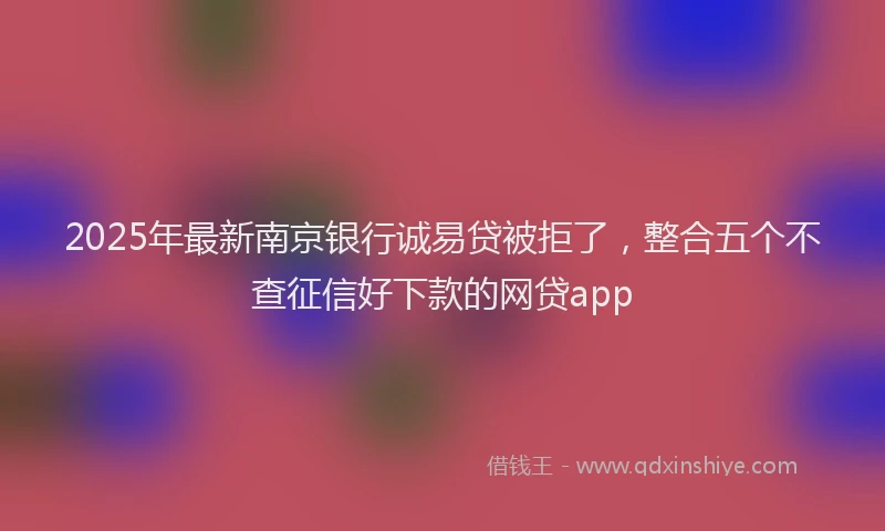 2025年最新南京银行诚易贷被拒了，整合五个不查征信好下款的网贷app