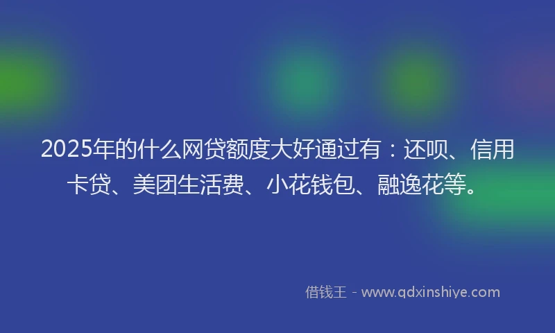 2025年的什么网贷额度大好通过有：还呗、信用卡贷、美团生活费、小花钱包、融逸花等。