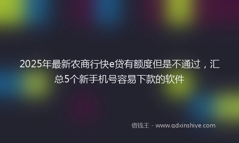 2025年最新农商行快e贷有额度但是不通过，汇总5个新手机号容易下款的软件