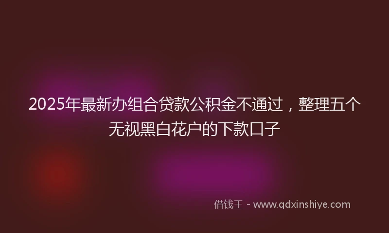 2025年最新办组合贷款公积金不通过，整理五个无视黑白花户的下款口子