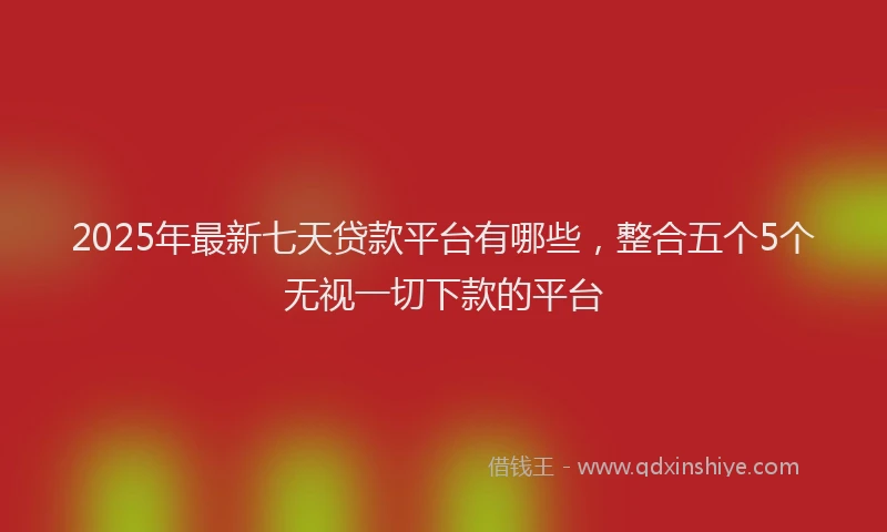 2025年最新七天贷款平台有哪些，整合五个5个无视一切下款的平台
