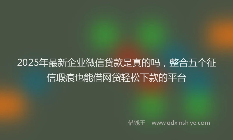 2025年最新企业微信贷款是真的吗，整合五个征信瑕疵也能借网贷轻松下款的平台