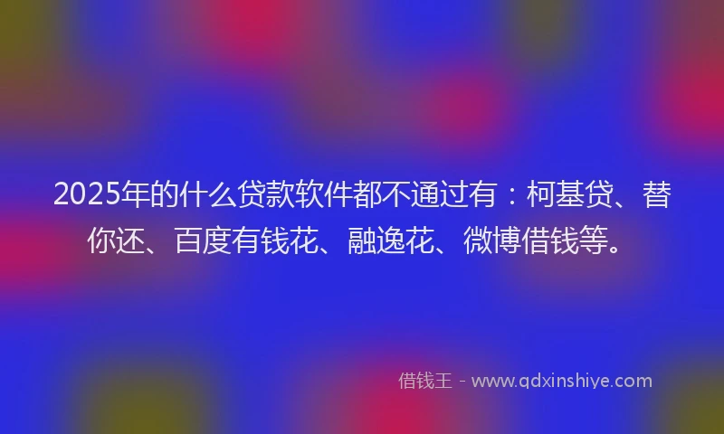2025年的什么贷款软件都不通过有：柯基贷、替你还、百度有钱花、融逸花、微博借钱等。