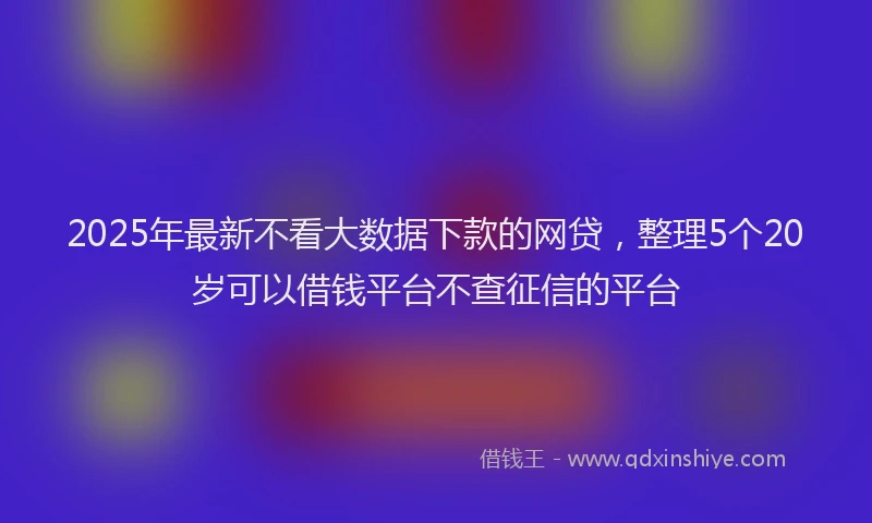 2025年最新不看大数据下款的网贷，整理5个20岁可以借钱平台不查征信的平台