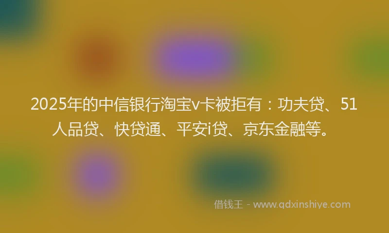 2025年的中信银行淘宝v卡被拒有：功夫贷、51人品贷、快贷通、平安i贷、京东金融等。