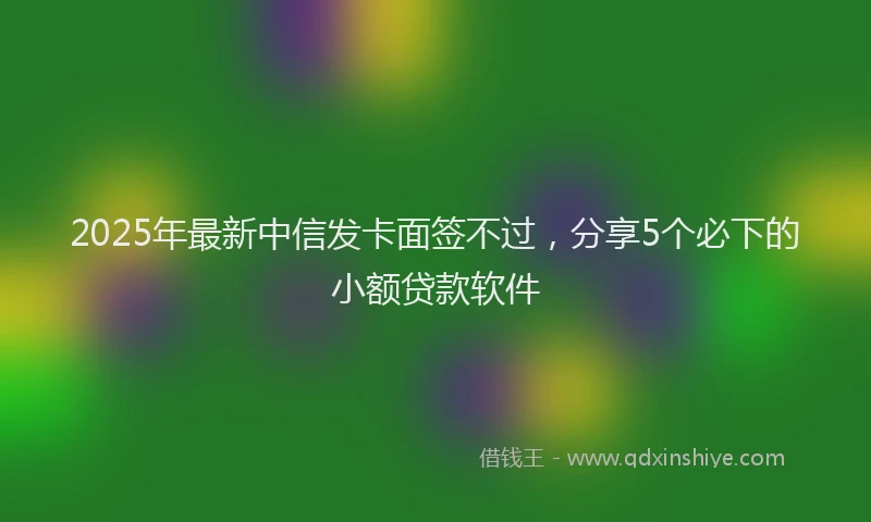 2025年最新中信发卡面签不过，分享5个必下的小额贷款软件
