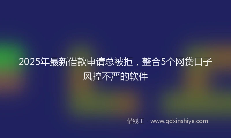 2025年最新借款申请总被拒，整合5个网贷口子风控不严的软件