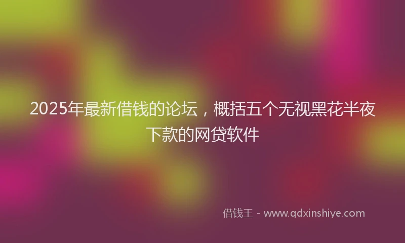 2025年最新借钱的论坛，概括五个无视黑花半夜下款的网贷软件