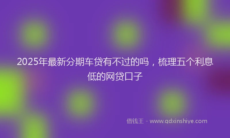 2025年最新分期车贷有不过的吗，梳理五个利息低的网贷口子