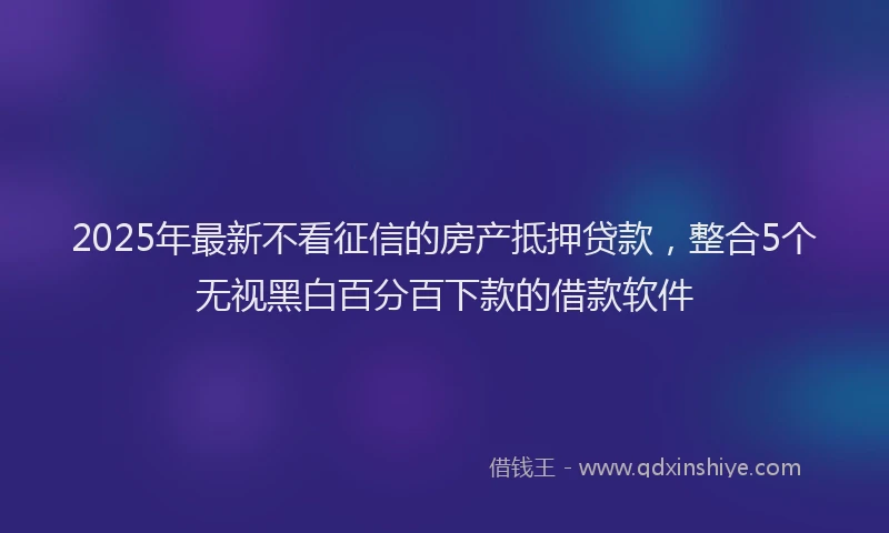 2025年最新不看征信的房产抵押贷款，整合5个无视黑白百分百下款的借款软件