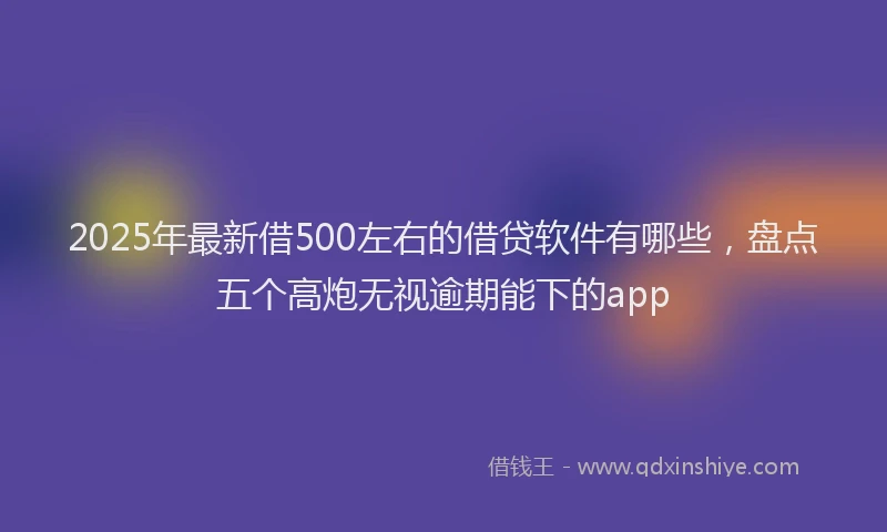 2025年最新借500左右的借贷软件有哪些，盘点五个高炮无视逾期能下的app