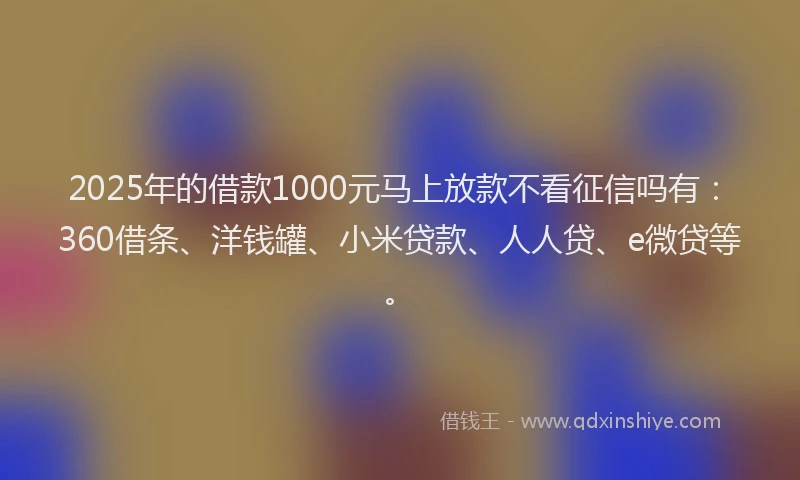 2025年的借款1000元马上放款不看征信吗有：360借条、洋钱罐、小米贷款、人人贷、e微贷等。