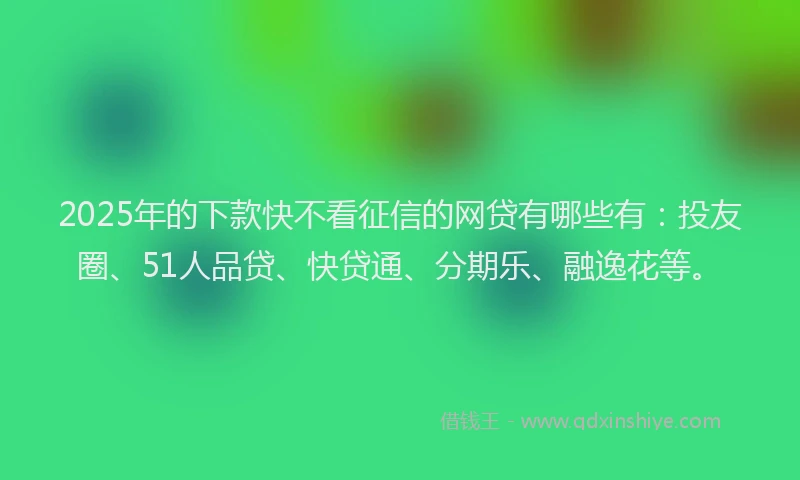2025年的下款快不看征信的网贷有哪些有：投友圈、51人品贷、快贷通、分期乐、融逸花等。