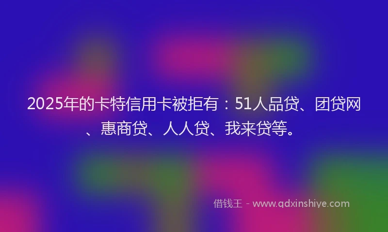 2025年的卡特信用卡被拒有：51人品贷、团贷网、惠商贷、人人贷、我来贷等。