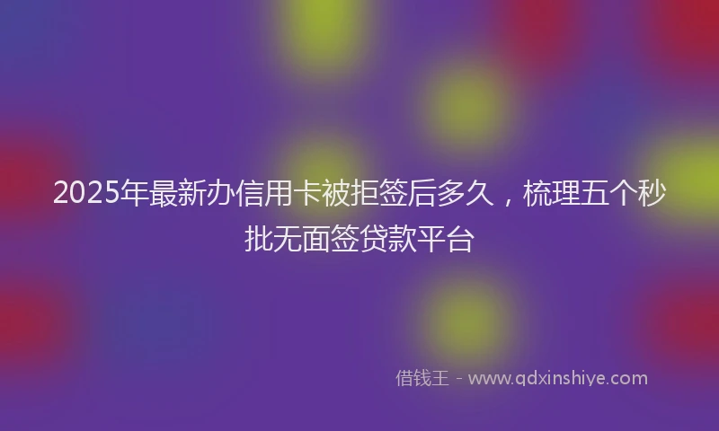 2025年最新办信用卡被拒签后多久，梳理五个秒批无面签贷款平台