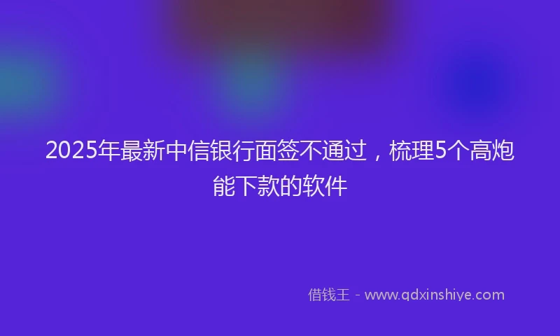 2025年最新中信银行面签不通过，梳理5个高炮能下款的软件