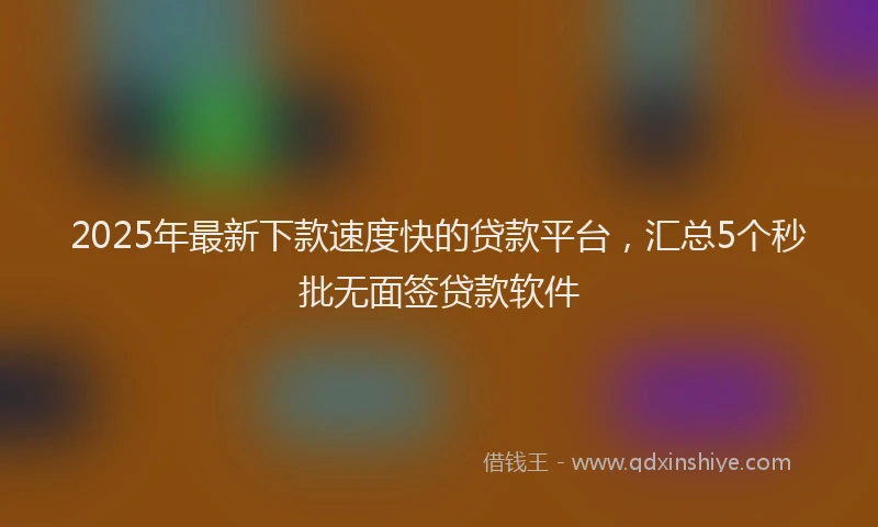2025年最新下款速度快的贷款平台，汇总5个秒批无面签贷款软件