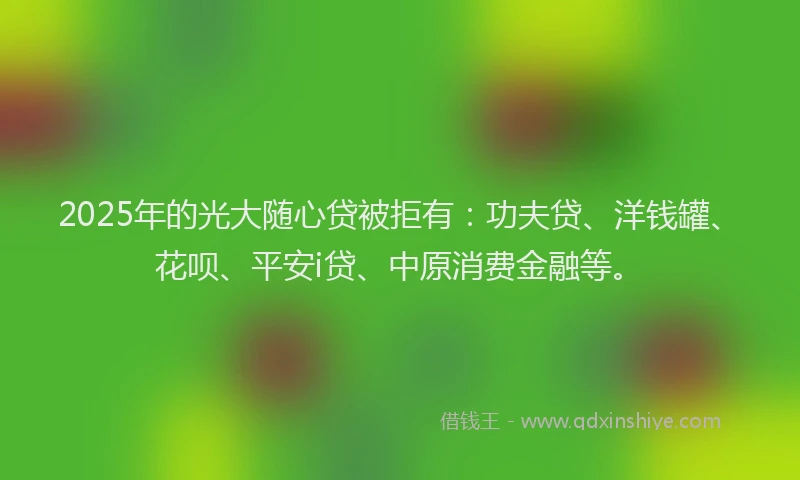 2025年的光大随心贷被拒有：功夫贷、洋钱罐、花呗、平安i贷、中原消费金融等。