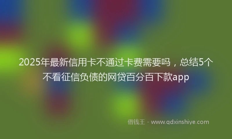 2025年最新信用卡不通过卡费需要吗，总结5个不看征信负债的网贷百分百下款app