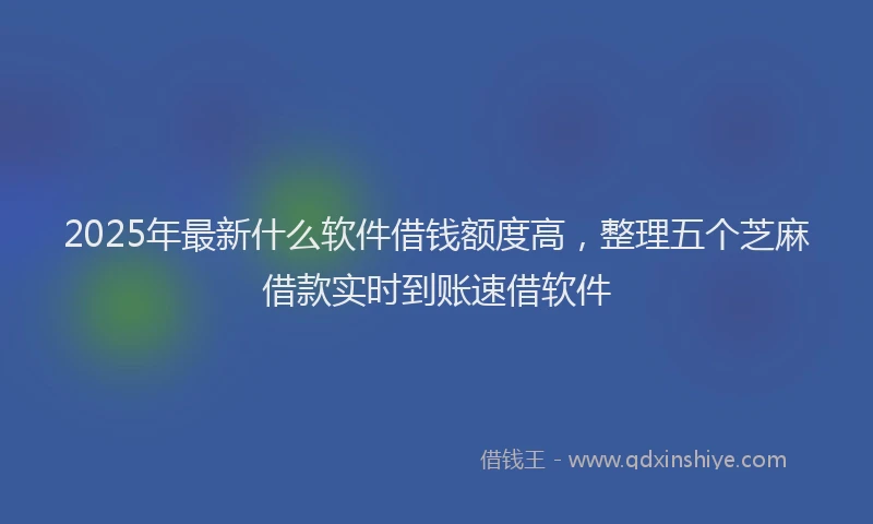 2025年最新什么软件借钱额度高，整理五个芝麻借款实时到账速借软件