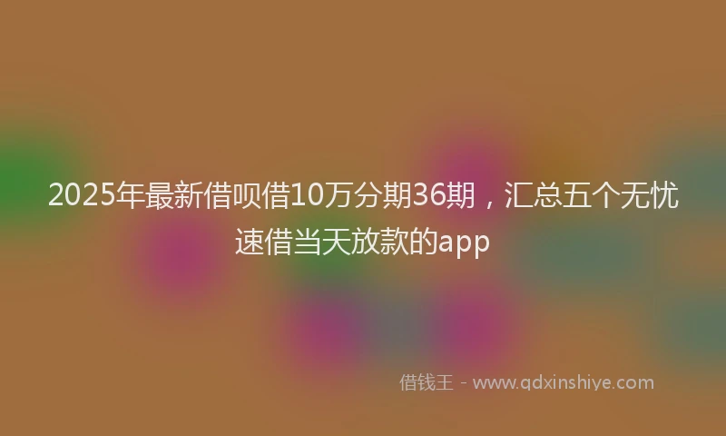 2025年最新借呗借10万分期36期，汇总五个无忧速借当天放款的app