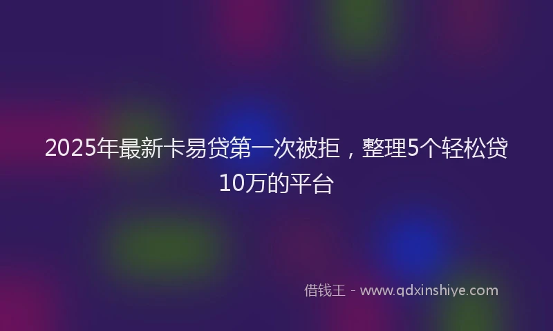 2025年最新卡易贷第一次被拒，整理5个轻松贷10万的平台