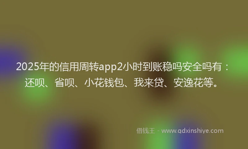 2025年的信用周转app2小时到账稳吗安全吗有：还呗、省呗、小花钱包、我来贷、安逸花等。