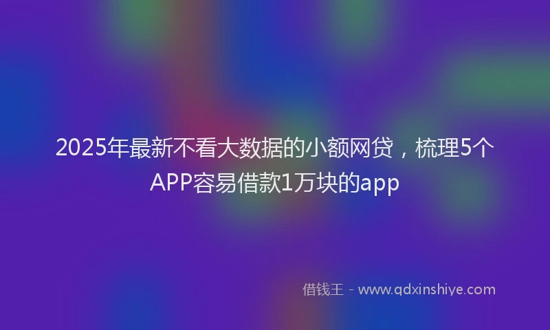 2025年最新不看大数据的小额网贷，梳理5个APP容易借款1万块的app