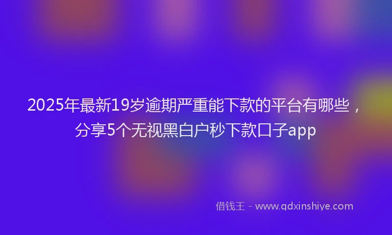 2025年最新19岁逾期严重能下款的平台有哪些，分享5个无视黑白户秒下款口子app