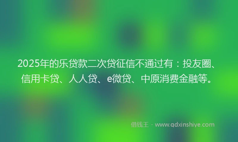 2025年的乐贷款二次贷征信不通过有：投友圈、信用卡贷、人人贷、e微贷、中原消费金融等。