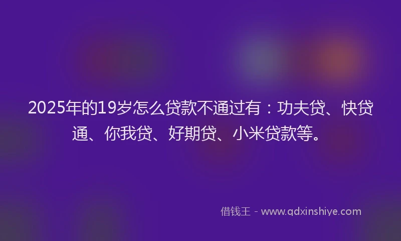 2025年的19岁怎么贷款不通过有：功夫贷、快贷通、你我贷、好期贷、小米贷款等。
