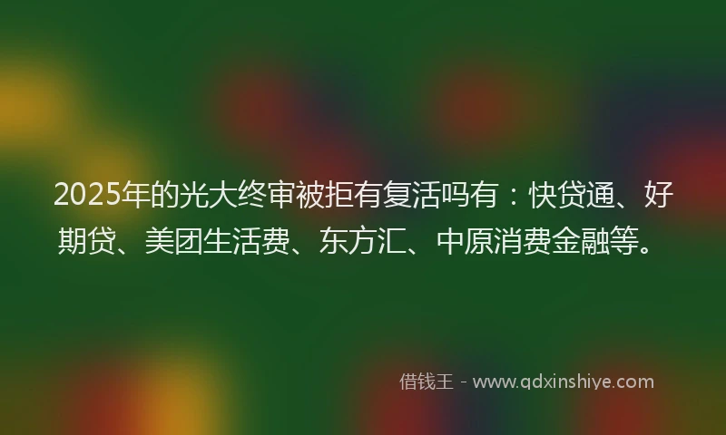 2025年的光大终审被拒有复活吗有：快贷通、好期贷、美团生活费、东方汇、中原消费金融等。