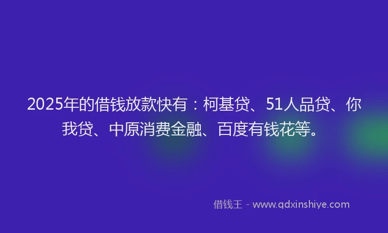 2025年的借钱放款快有：柯基贷、51人品贷、你我贷、中原消费金融、百度有钱花等。