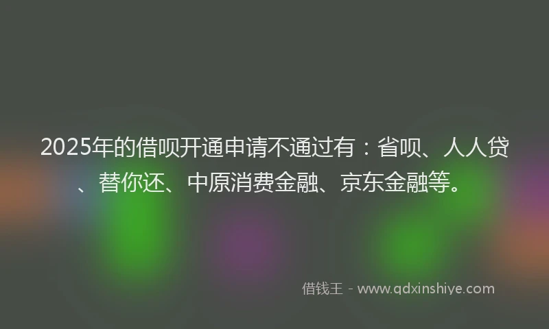 2025年的借呗开通申请不通过有：省呗、人人贷、替你还、中原消费金融、京东金融等。