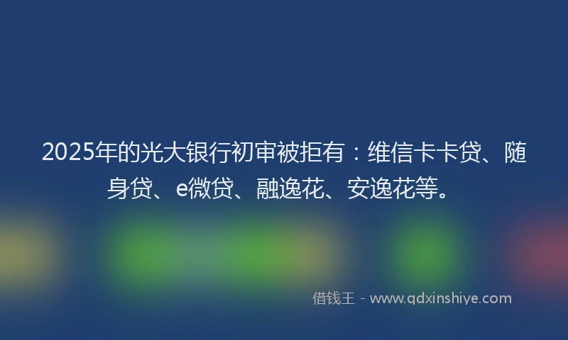 2025年的光大银行初审被拒有：维信卡卡贷、随身贷、e微贷、融逸花、安逸花等。