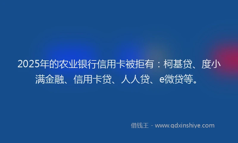2025年的农业银行信用卡被拒有：柯基贷、度小满金融、信用卡贷、人人贷、e微贷等。