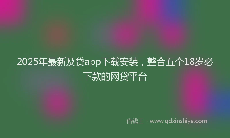 2025年最新及贷app下载安装，整合五个18岁必下款的网贷平台